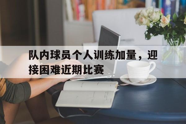 关于队内球员个人训练加量，迎接困难近期比赛的信息
