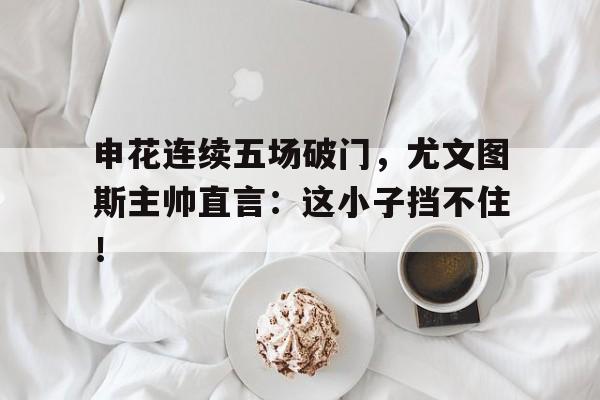 申花连续五场破门，尤文图斯主帅直言：这小子挡不住！